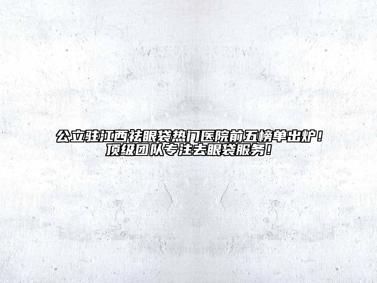 公立驻江西祛眼袋热门医院前五榜单出炉！顶级团队专注去眼袋服务！