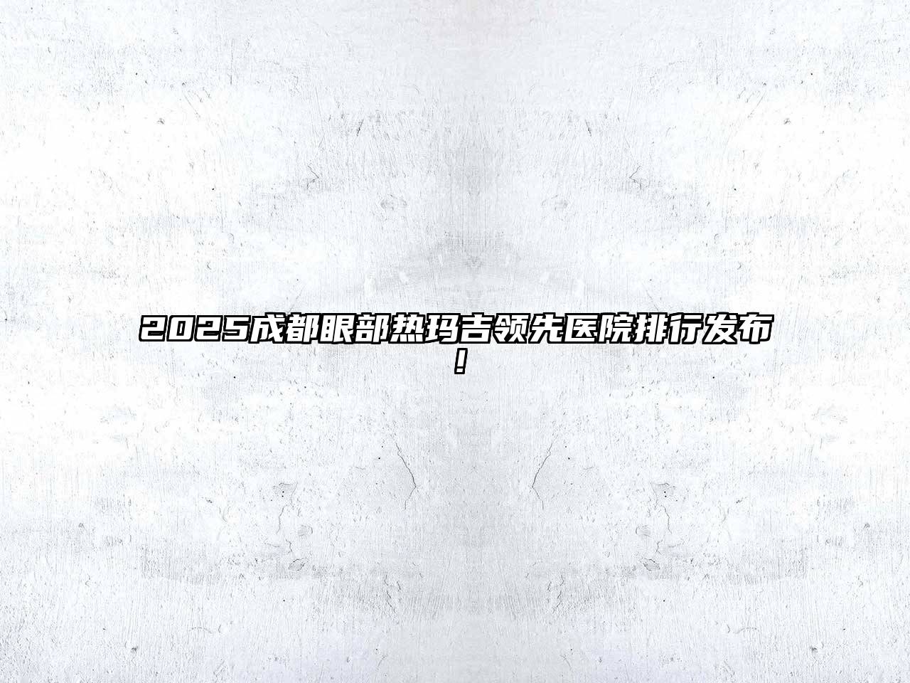 2025成都眼部热玛吉领先医院排行发布！