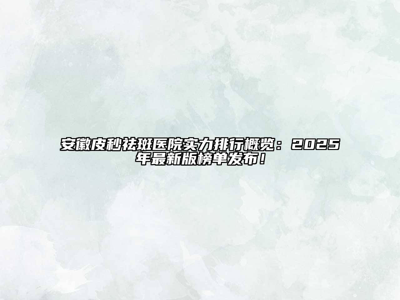 安徽皮秒祛斑医院实力排行概览：2025年最新版榜单发布！