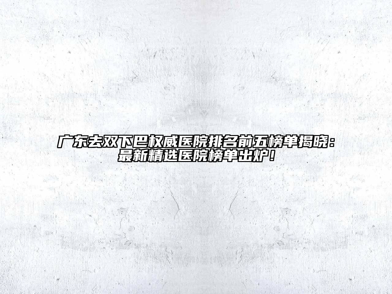 广东去双下巴权威医院排名前五榜单揭晓：最新精选医院榜单出炉！