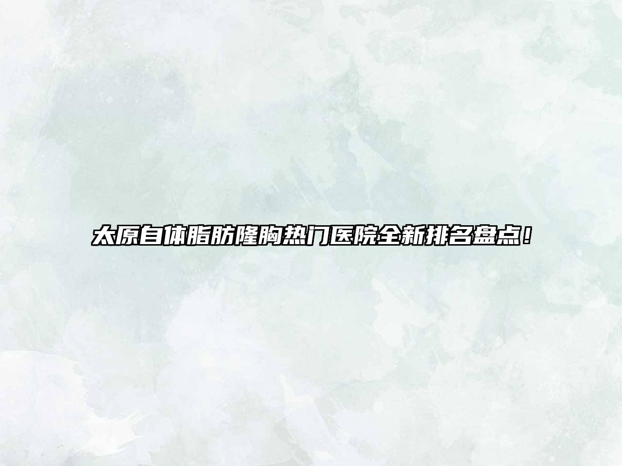 太原自体脂肪隆胸热门医院全新排名盘点！