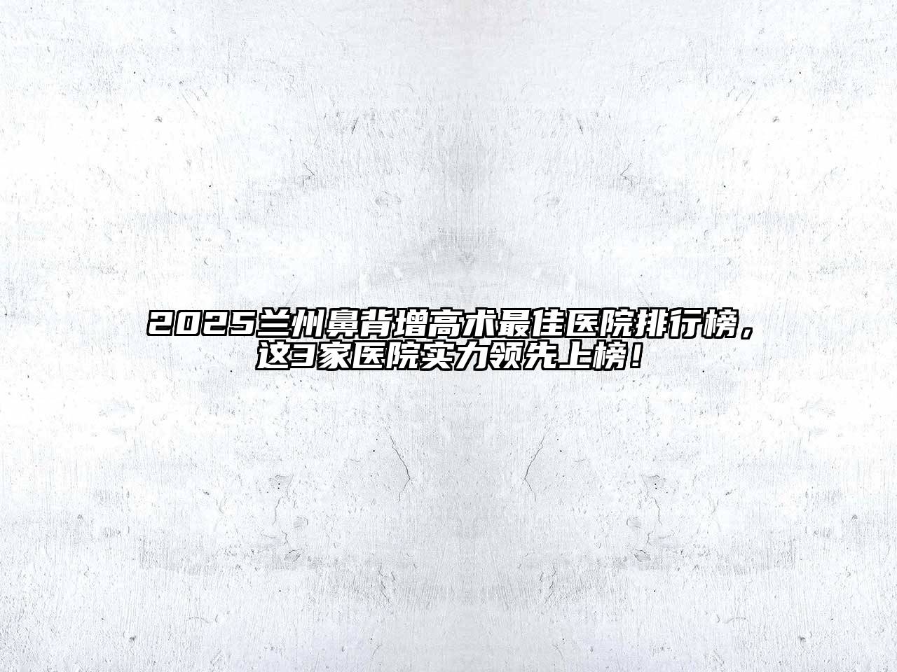 2025兰州鼻背增高术最佳医院排行榜，这3家医院实力领先上榜！