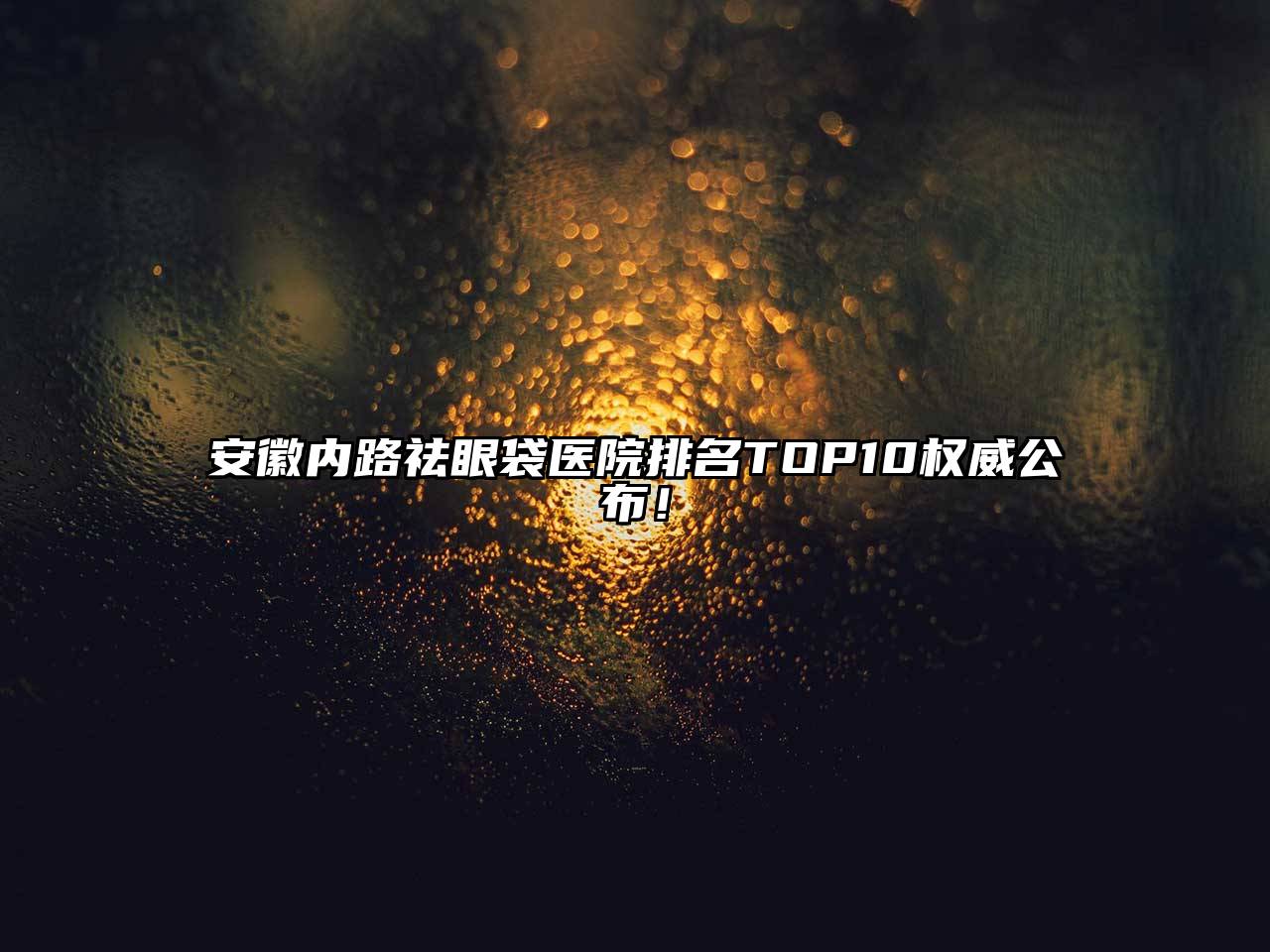 安徽内路祛眼袋医院排名TOP10权威公布！