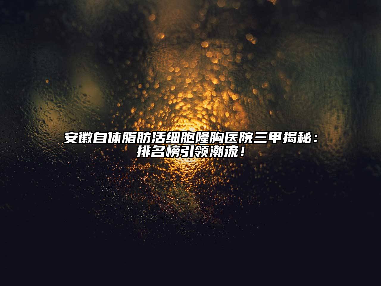 安徽自体脂肪活细胞隆胸医院三甲揭秘：排名榜引领潮流！