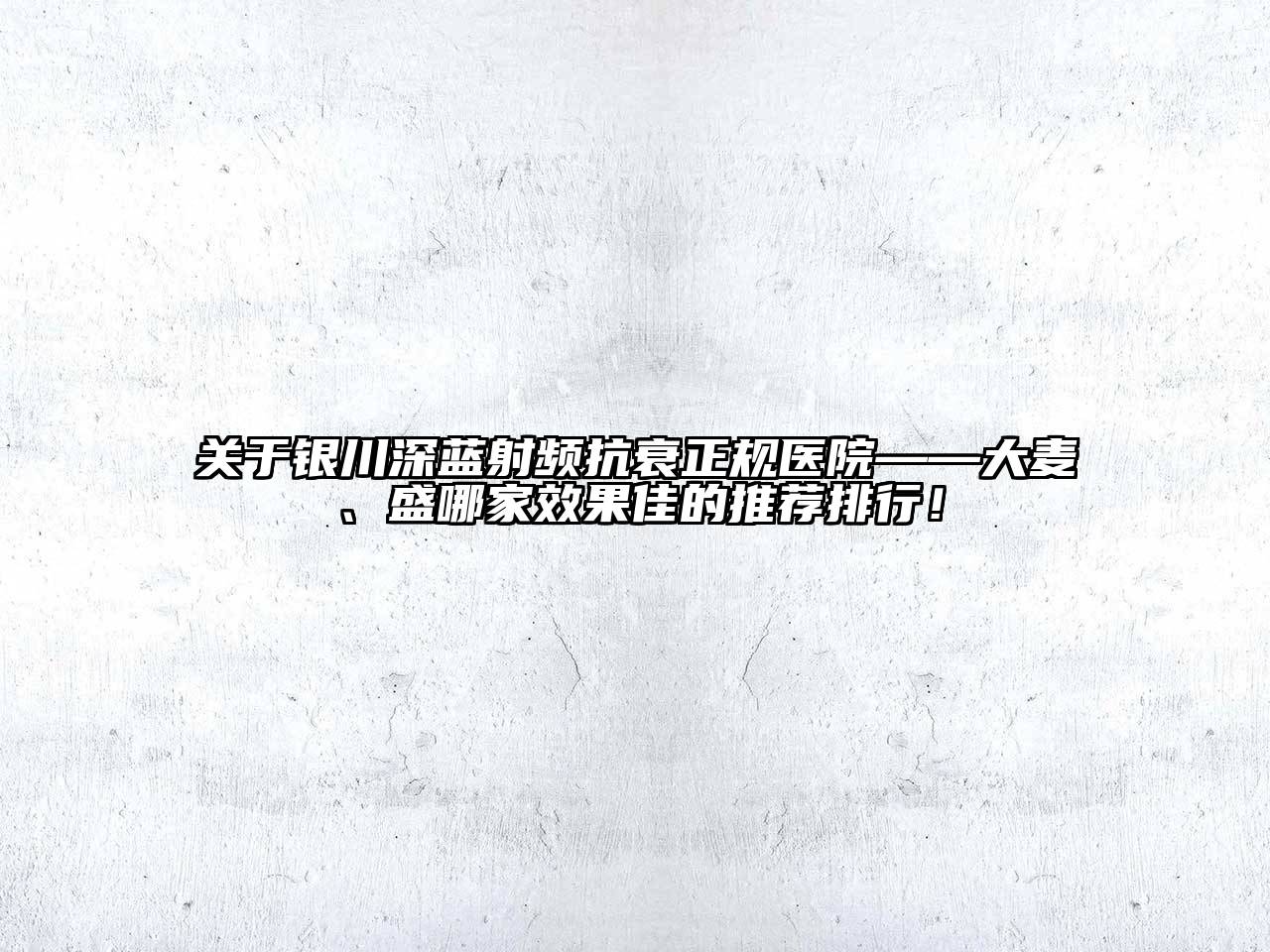 关于银川深蓝射频抗衰正规医院——大麦、盛哪家效果佳的推荐排行！