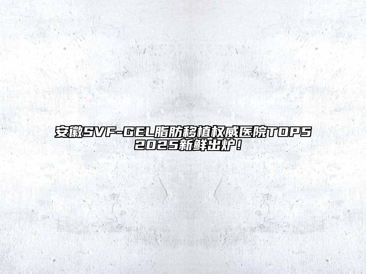 安徽SVF-GEL脂肪移植权威医院TOP5 2025新鲜出炉！