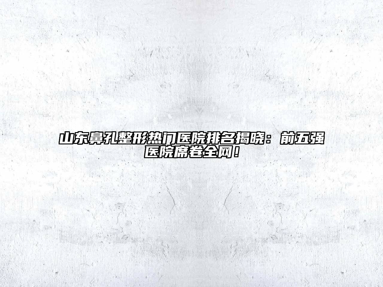 山东鼻孔整形热门医院排名揭晓：前五强医院席卷全网！