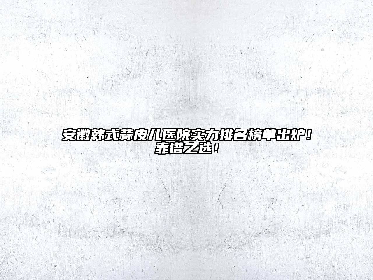 安徽韩式蒜皮儿医院实力排名榜单出炉！靠谱之选！