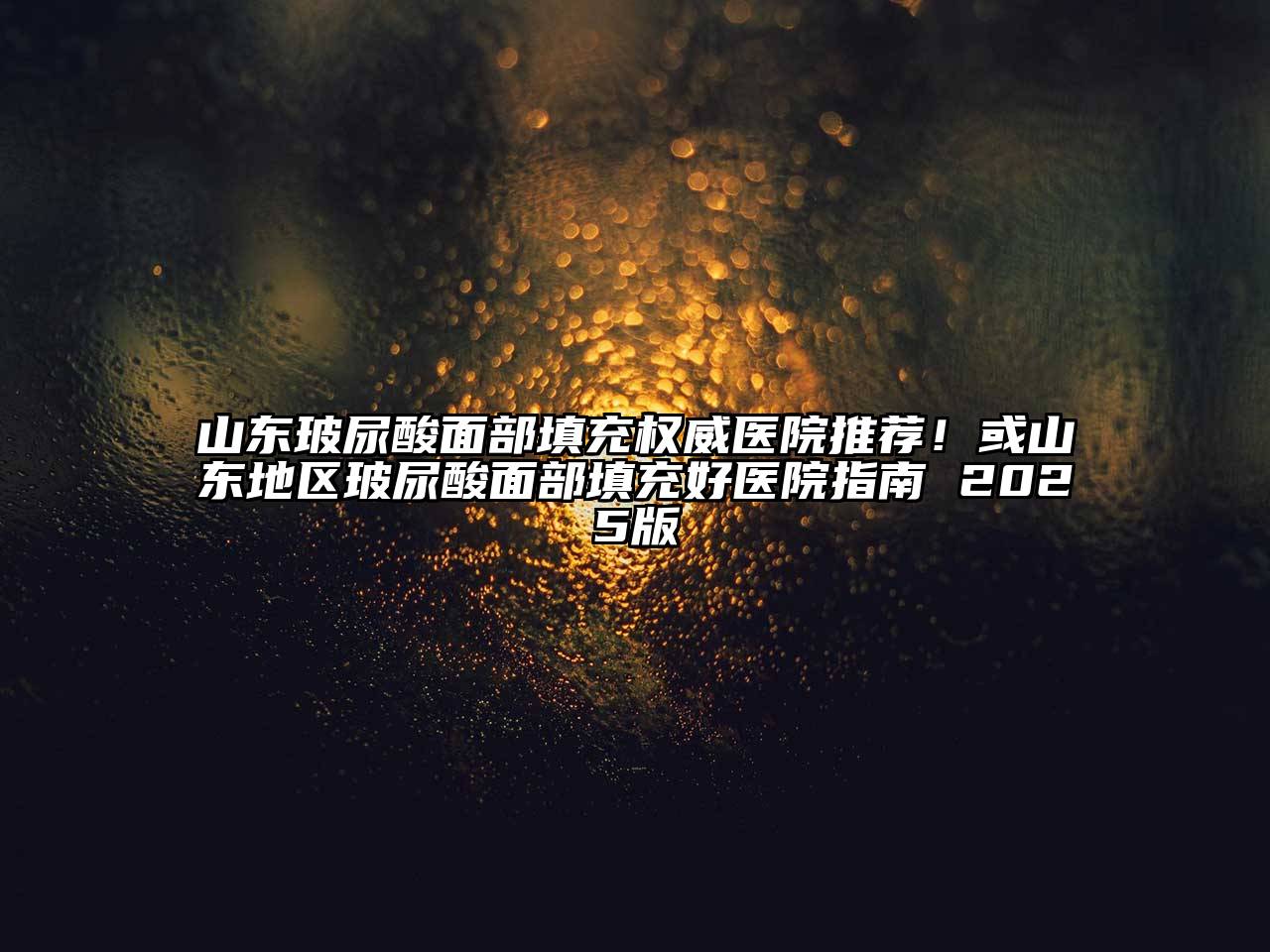 山东玻尿酸面部填充权威医院推荐！或山东地区玻尿酸面部填充好医院指南 2025版