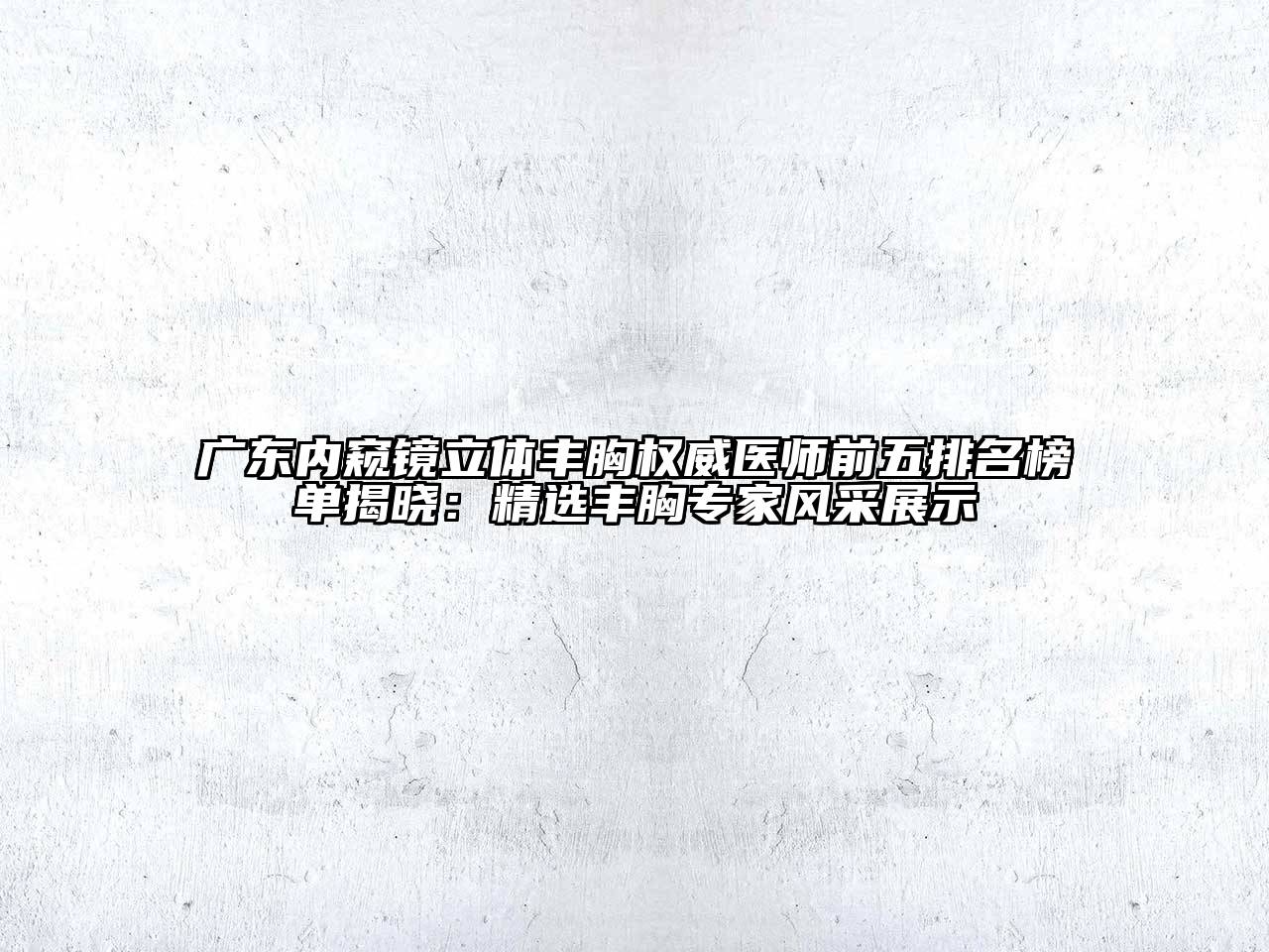 广东内窥镜立体丰胸权威医师前五排名榜单揭晓：精选丰胸专家风采展示