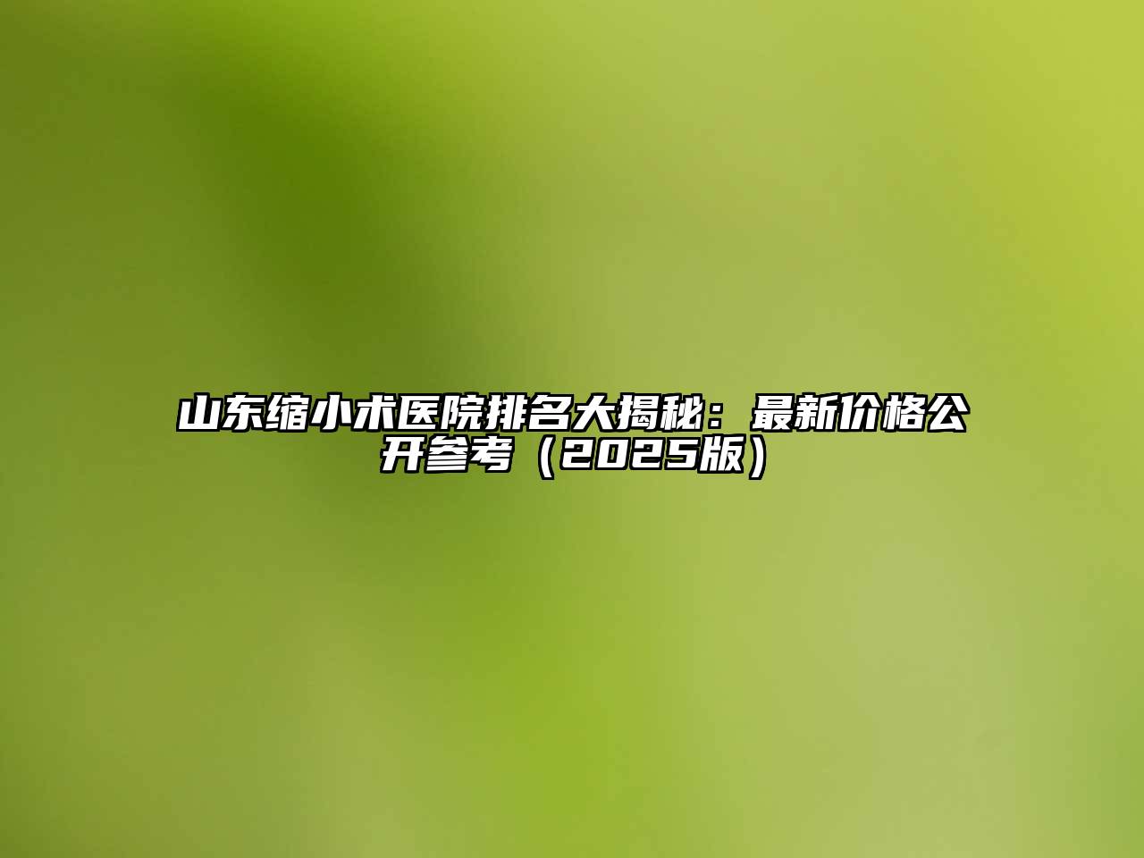 山东缩小术医院排名大揭秘：最新价格公开参考（2025版）