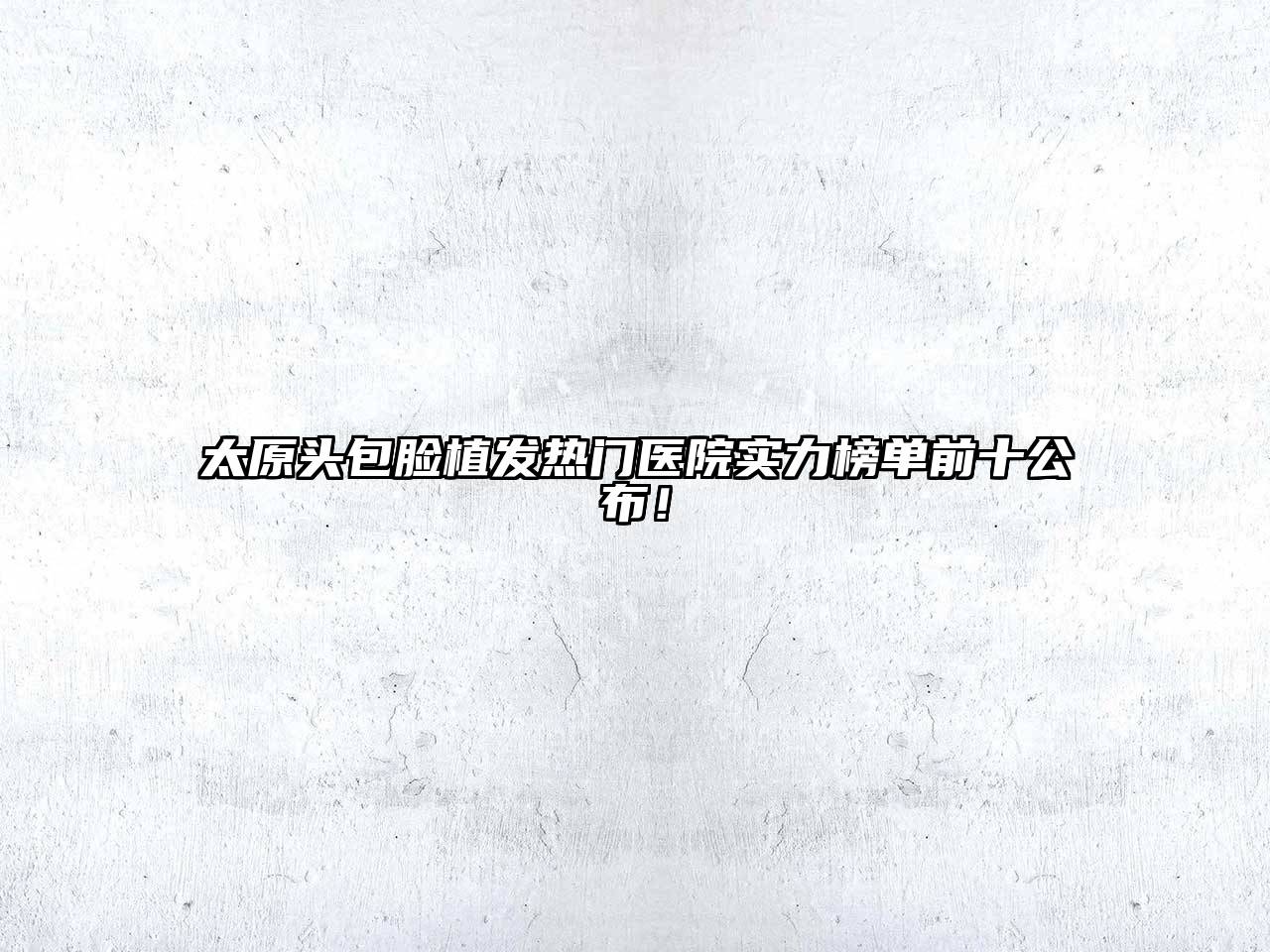 太原头包脸植发热门医院实力榜单前十公布！