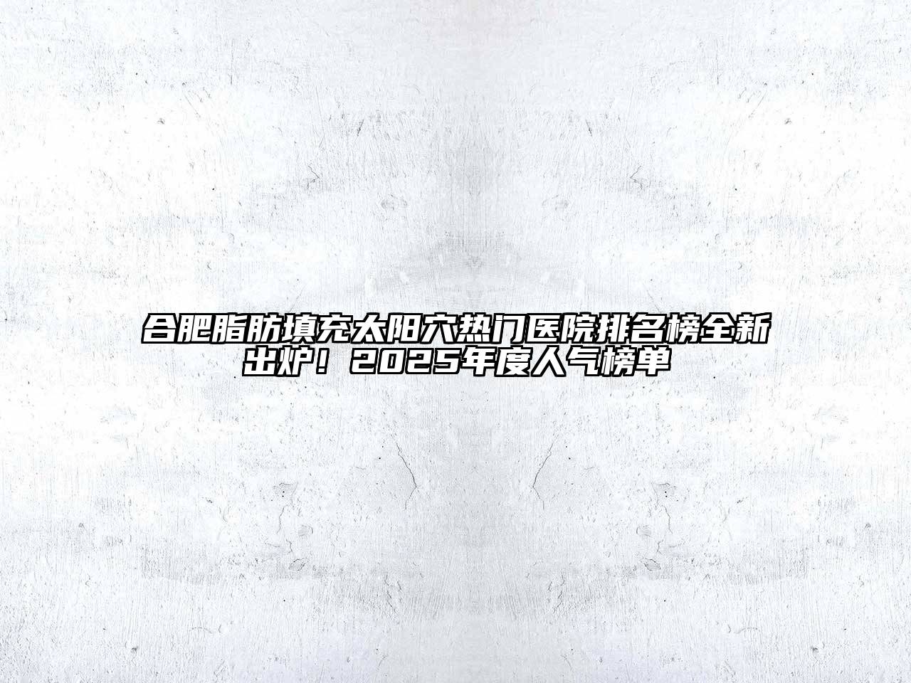 合肥脂肪填充太阳穴热门医院排名榜全新出炉！2025年度人气榜单