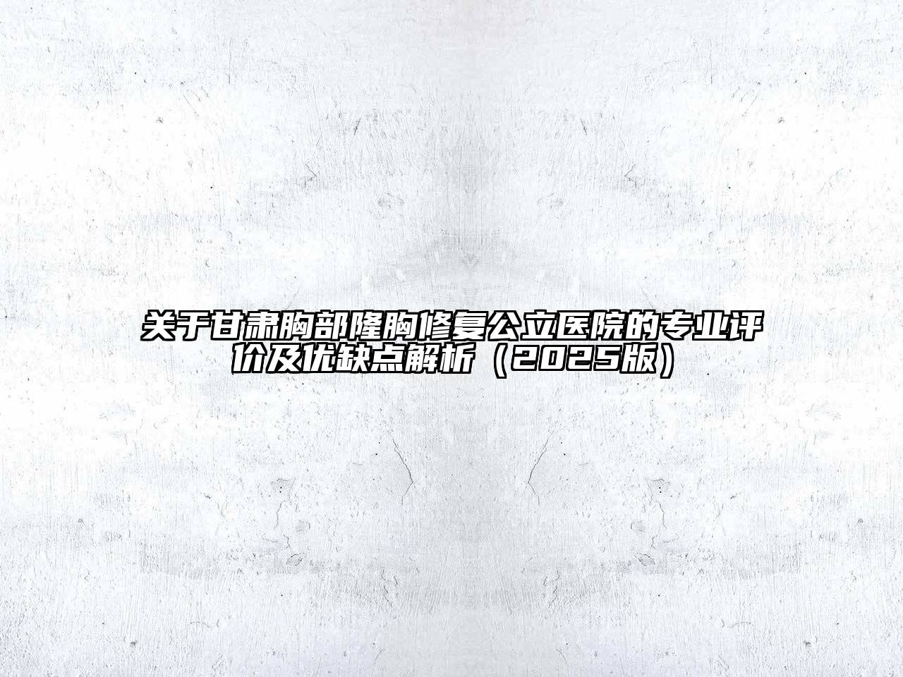 关于甘肃胸部隆胸修复公立医院的专业评价及优缺点解析（2025版）