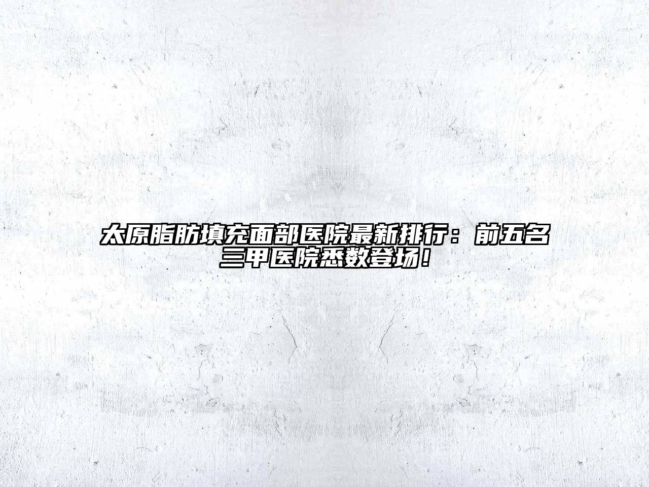 太原脂肪填充面部医院最新排行：前五名三甲医院悉数登场！