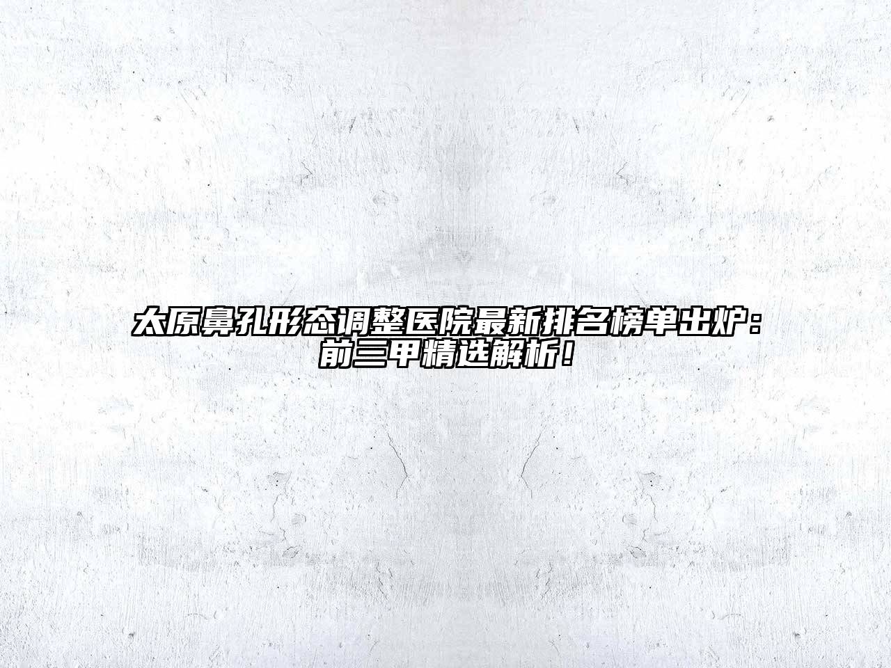 太原鼻孔形态调整医院最新排名榜单出炉：前三甲精选解析！