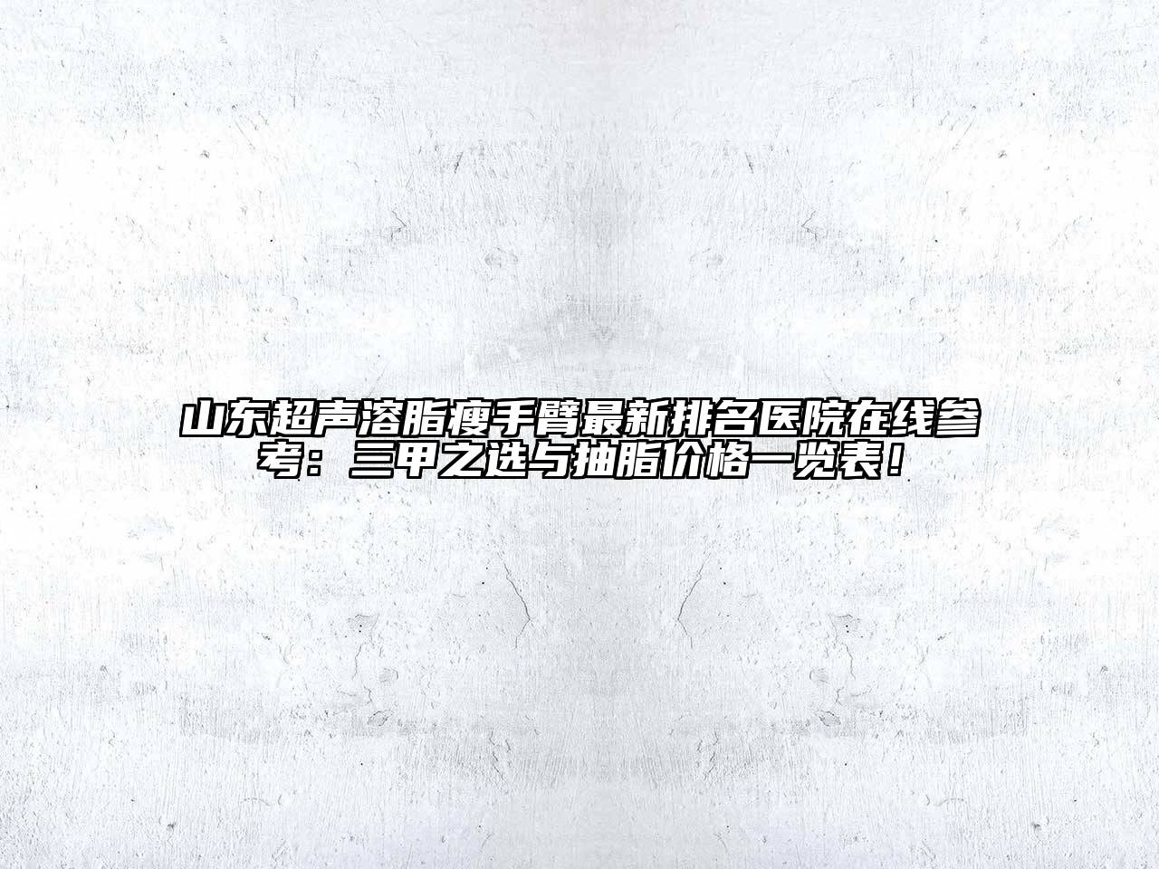 山东超声溶脂瘦手臂最新排名医院在线参考：三甲之选与抽脂价格一览表！