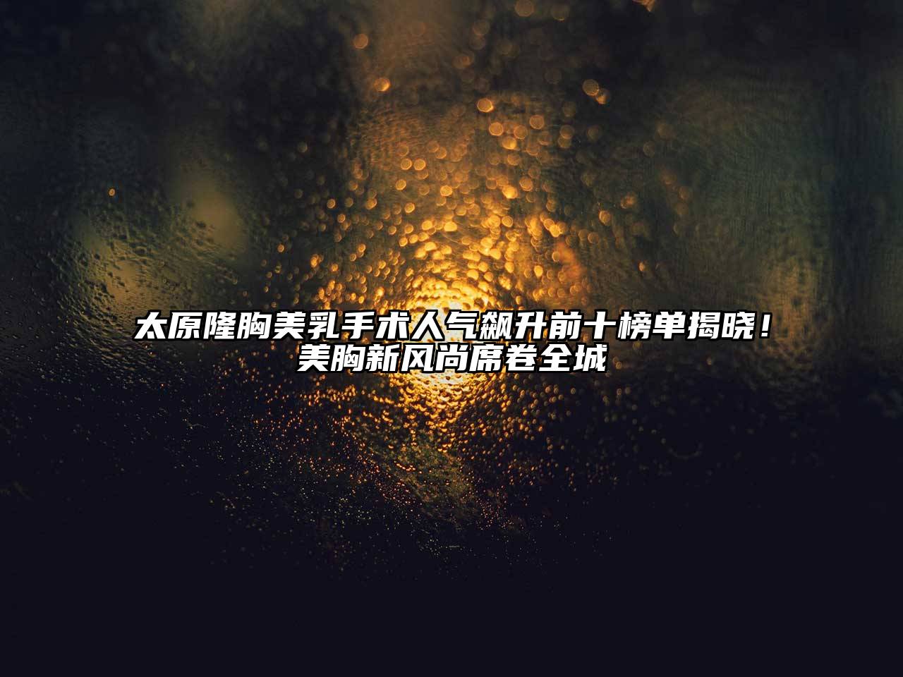 太原隆胸美乳手术人气飙升前十榜单揭晓！美胸新风尚席卷全城