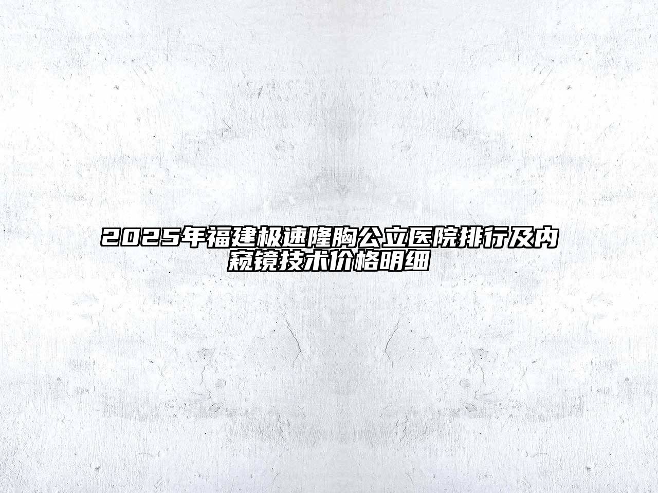 2025年福建极速隆胸公立医院排行及内窥镜技术价格明细