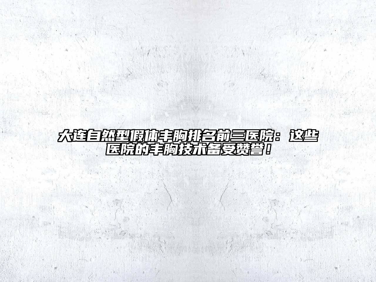 大连自然型假体丰胸排名前三医院：这些医院的丰胸技术备受赞誉！