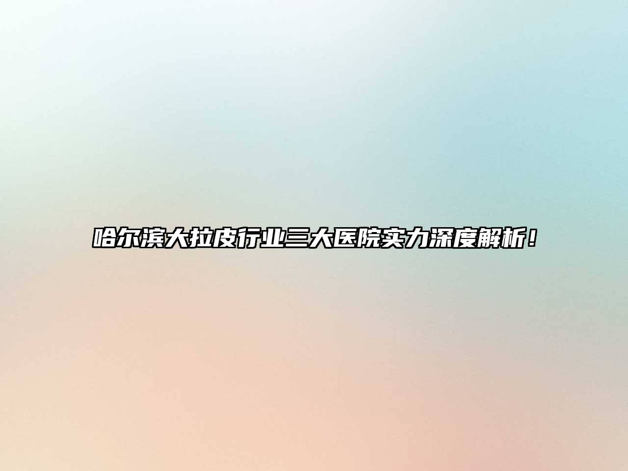 哈尔滨大拉皮行业三大医院实力深度解析！