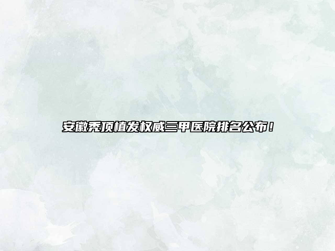 安徽秃顶植发权威三甲医院排名公布！