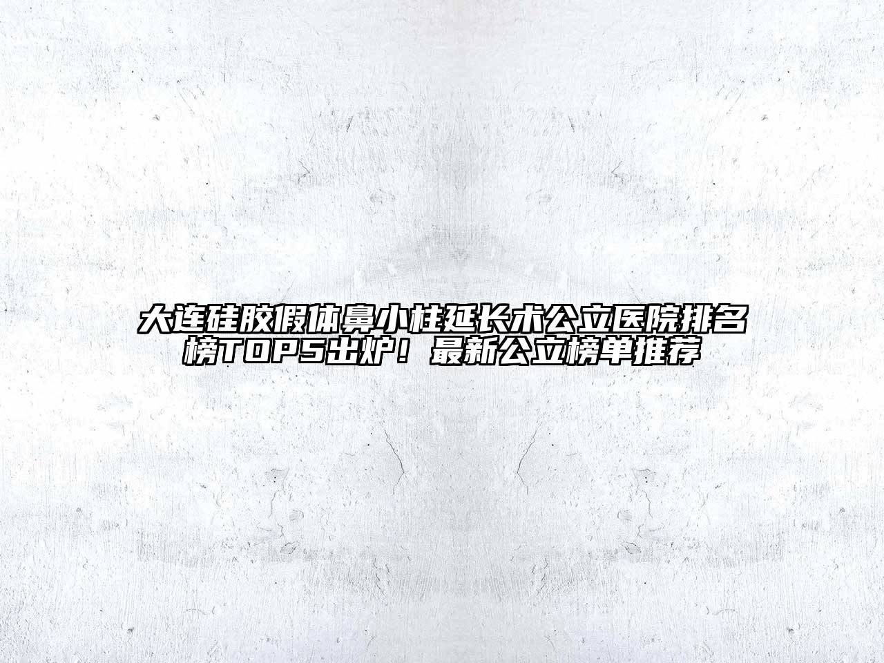 大连硅胶假体鼻小柱延长术公立医院排名榜TOP5出炉！最新公立榜单推荐