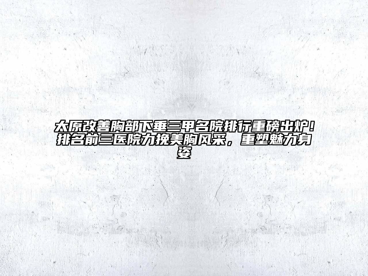 太原改善胸部下垂三甲名院排行重磅出炉！排名前三医院力挽美胸风采，重塑魅力身姿
