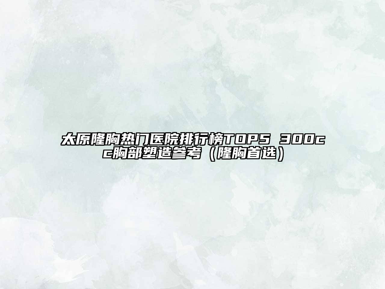 太原隆胸热门医院排行榜TOP5 300cc胸部塑造参考（隆胸首选）