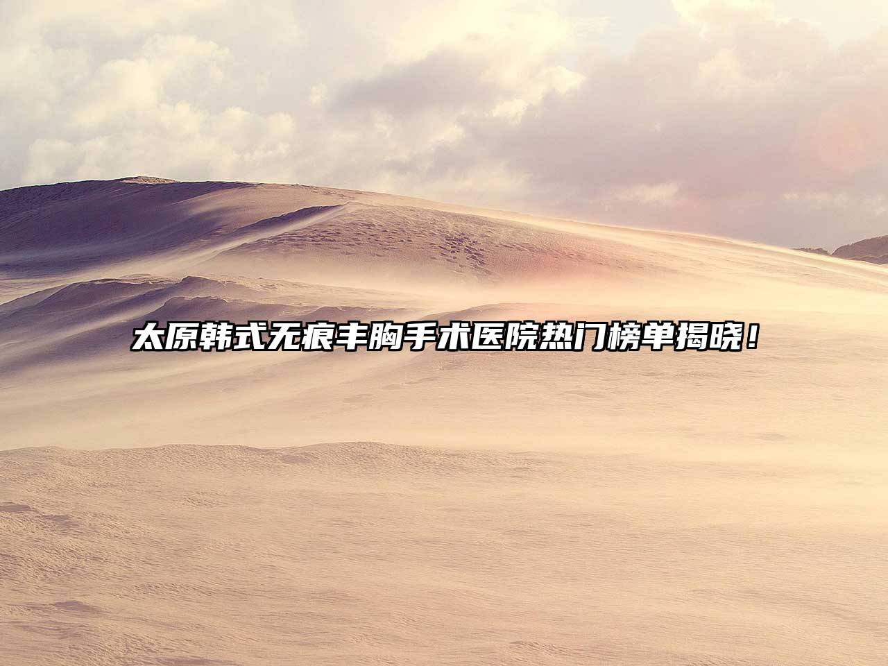 太原韩式无痕丰胸手术医院热门榜单揭晓！