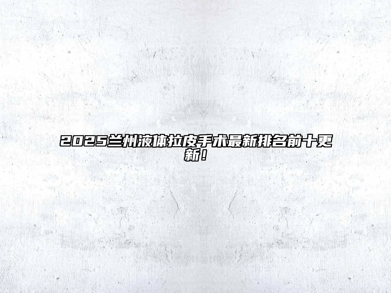 2025兰州液体拉皮手术最新排名前十更新！
