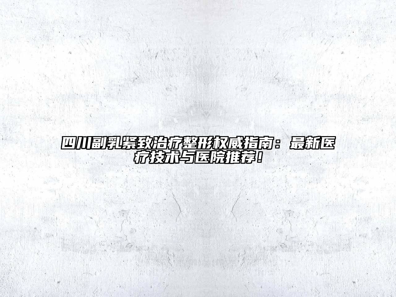 四川副乳紧致治疗整形权威指南：最新医疗技术与医院推荐！