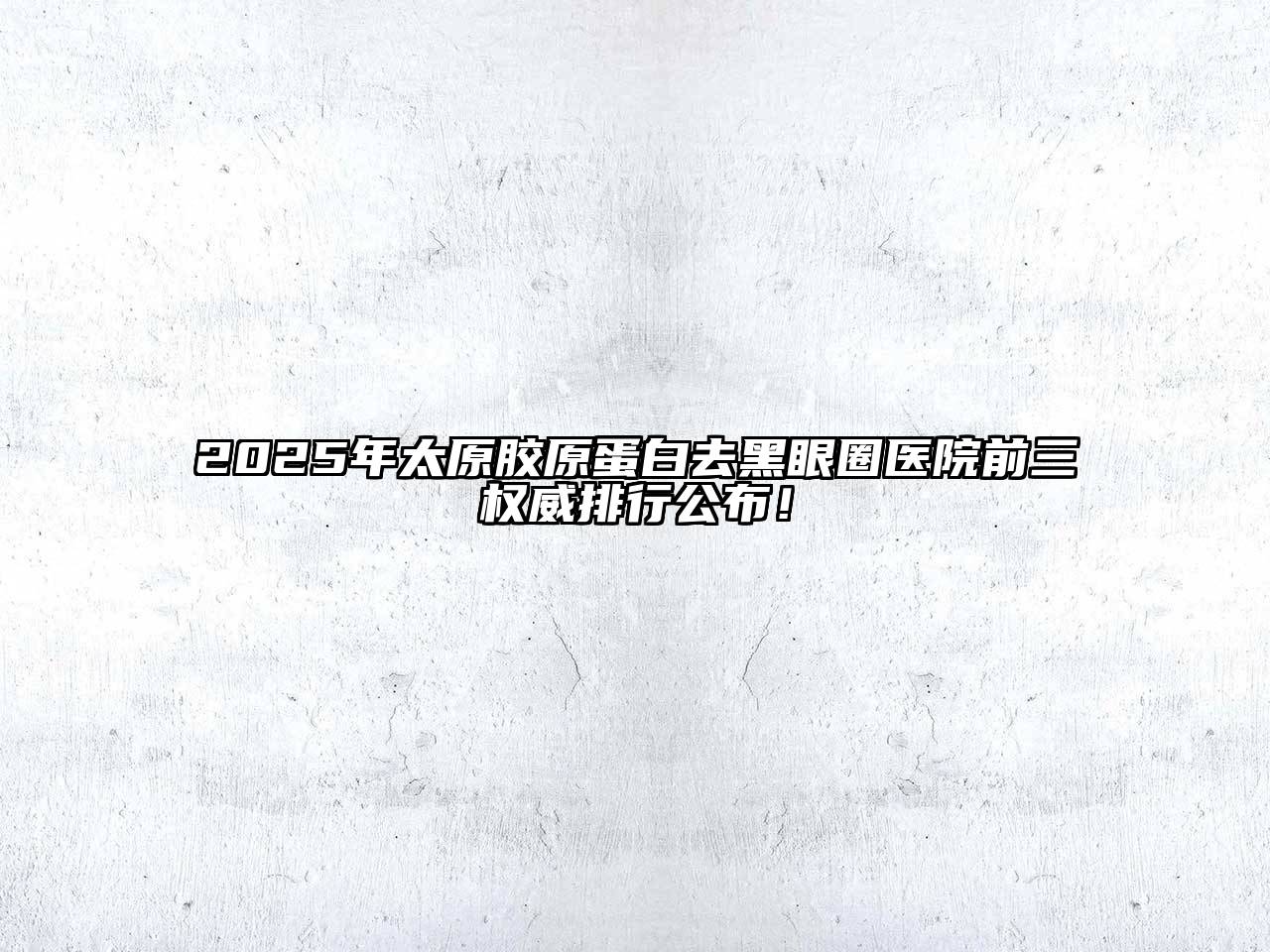 2025年太原胶原蛋白去黑眼圈医院前三权威排行公布！
