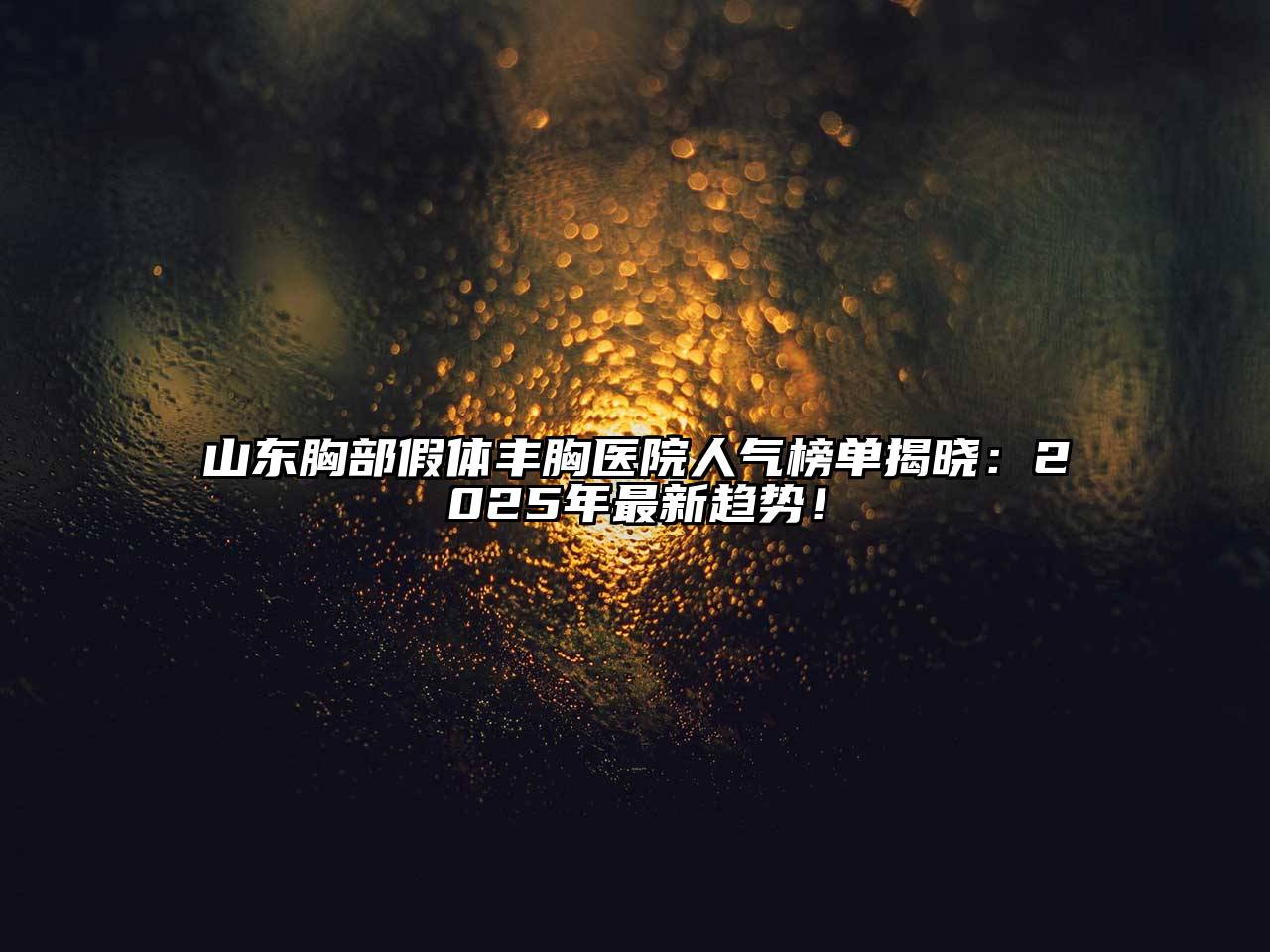 山东胸部假体丰胸医院人气榜单揭晓：2025年最新趋势！