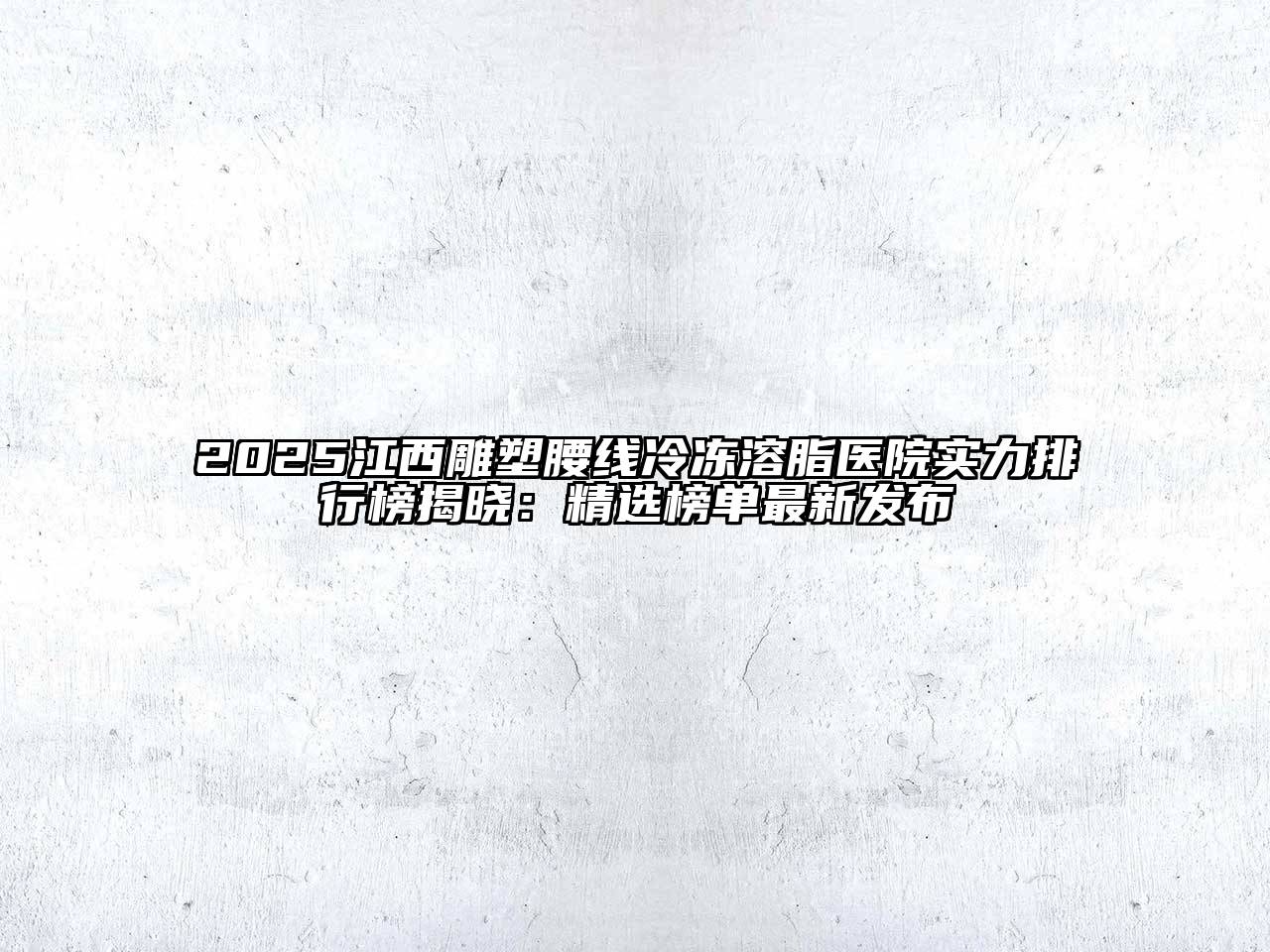 2025江西雕塑腰线冷冻溶脂医院实力排行榜揭晓：精选榜单最新发布