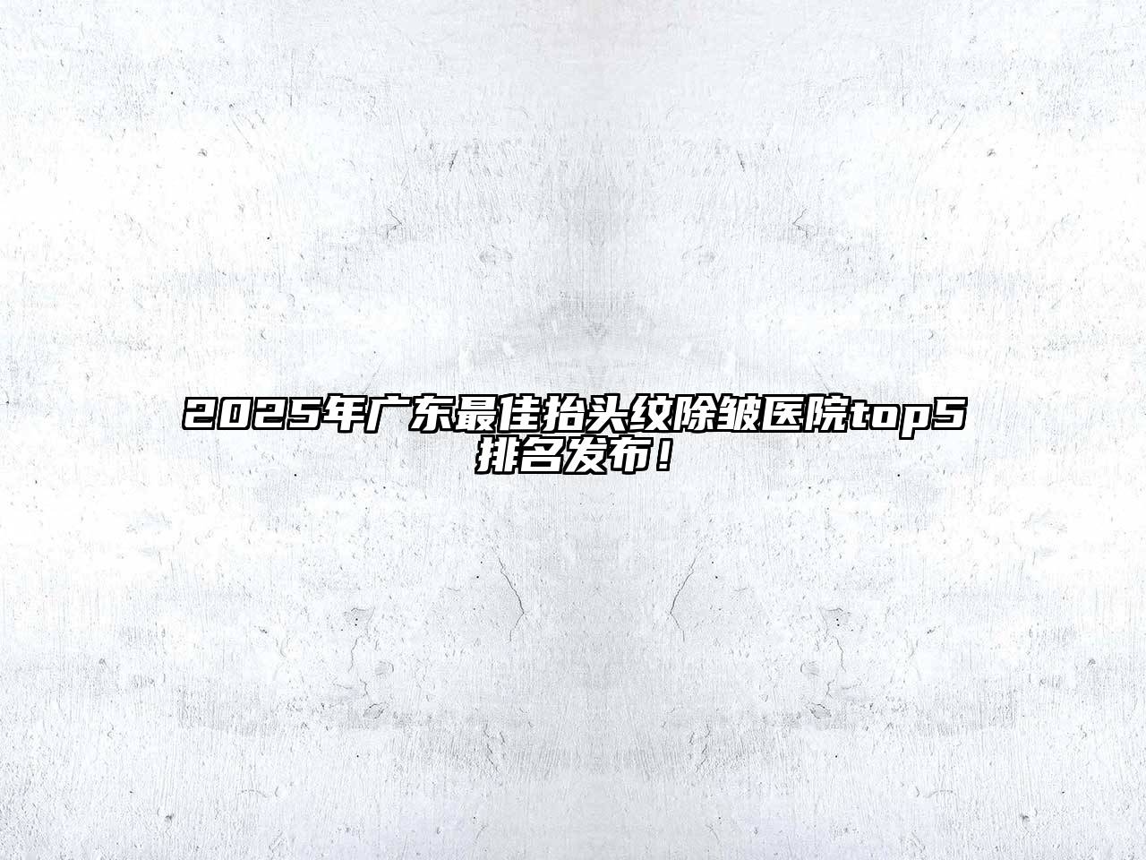 2025年广东最佳抬头纹除皱医院top5排名发布！