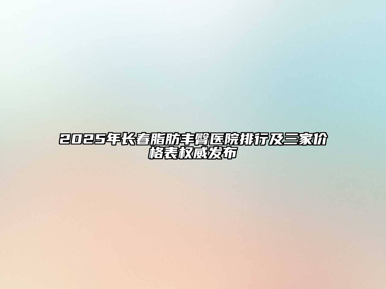 2025年长春脂肪丰臀医院排行及三家价格表权威发布