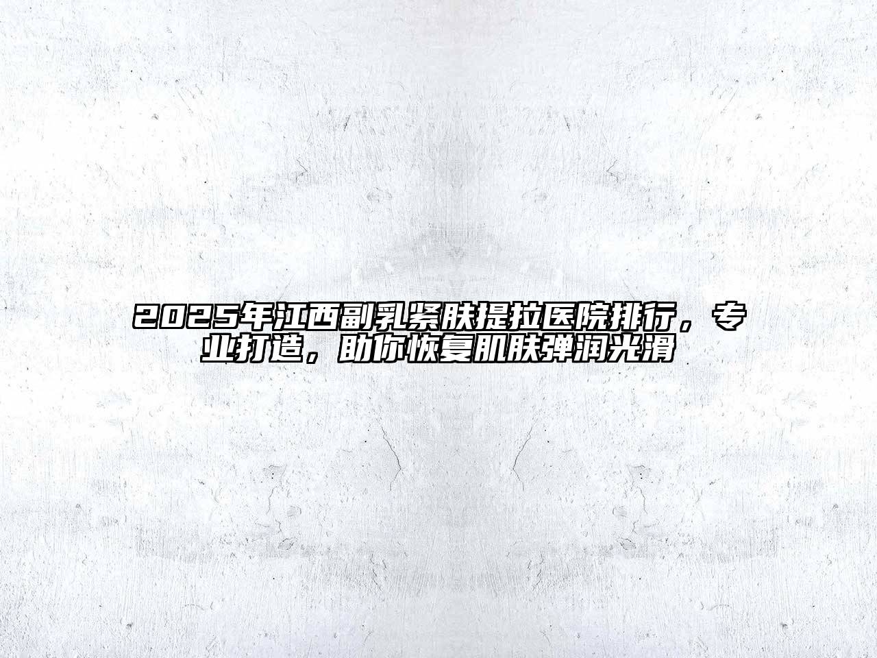 2025年江西副乳紧肤提拉医院排行，专业打造，助你恢复肌肤弹润光滑