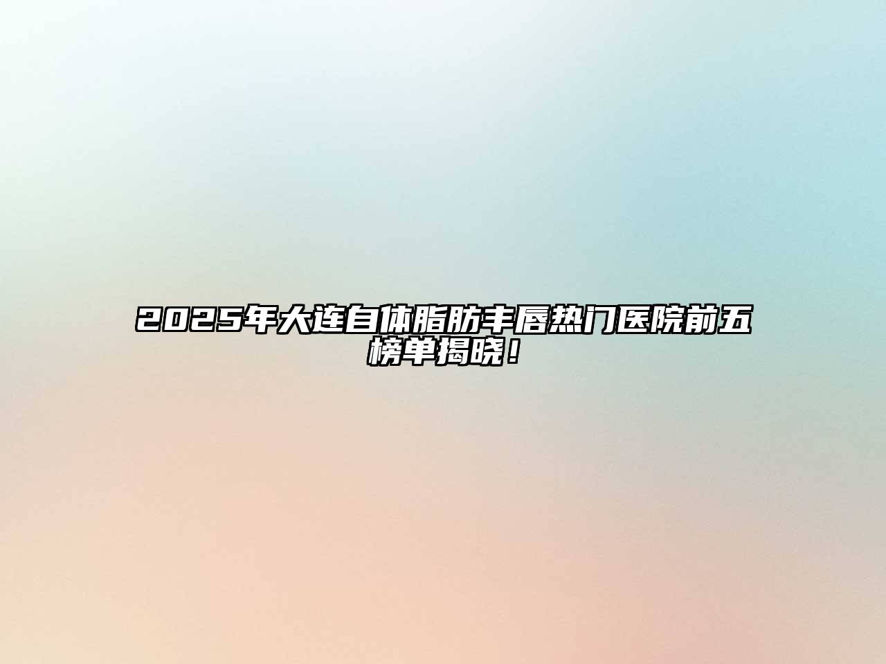 2025年大连自体脂肪丰唇热门医院前五榜单揭晓！