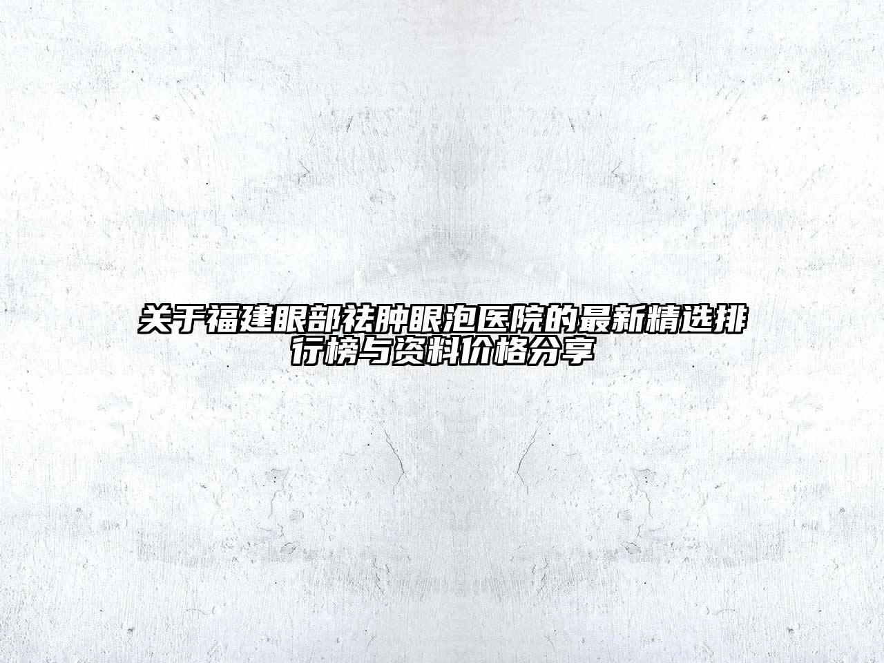关于福建眼部祛肿眼泡医院的最新精选排行榜与资料价格分享