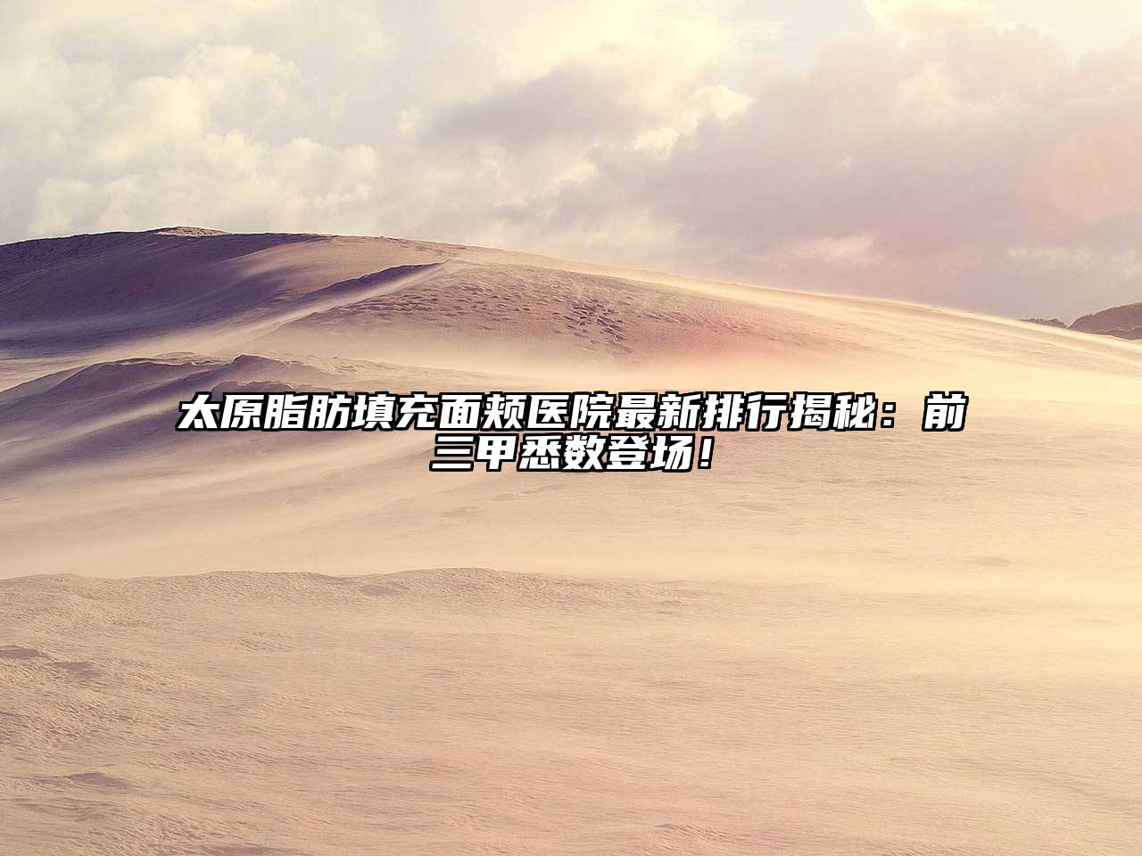 太原脂肪填充面颊医院最新排行揭秘：前三甲悉数登场！