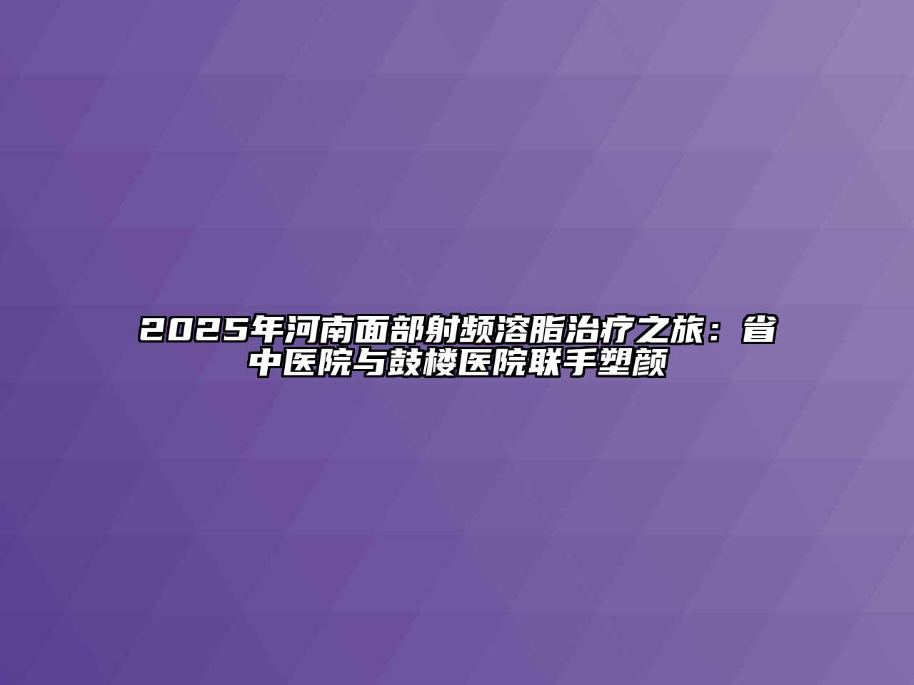 2025年河南面部射频溶脂治疗之旅：省中医院与鼓楼医院联手塑颜