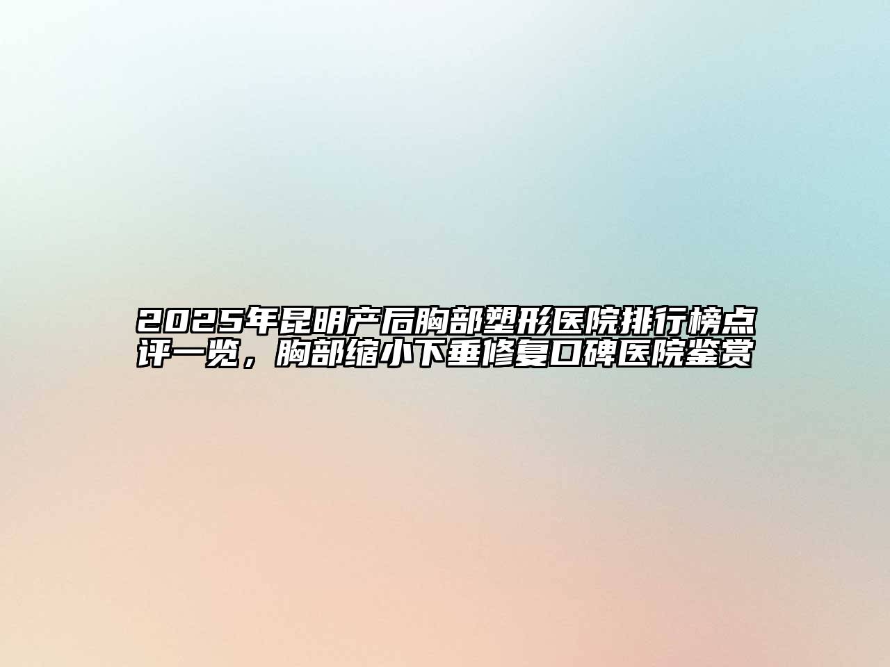 2025年昆明产后胸部塑形医院排行榜点评一览，胸部缩小下垂修复口碑医院鉴赏