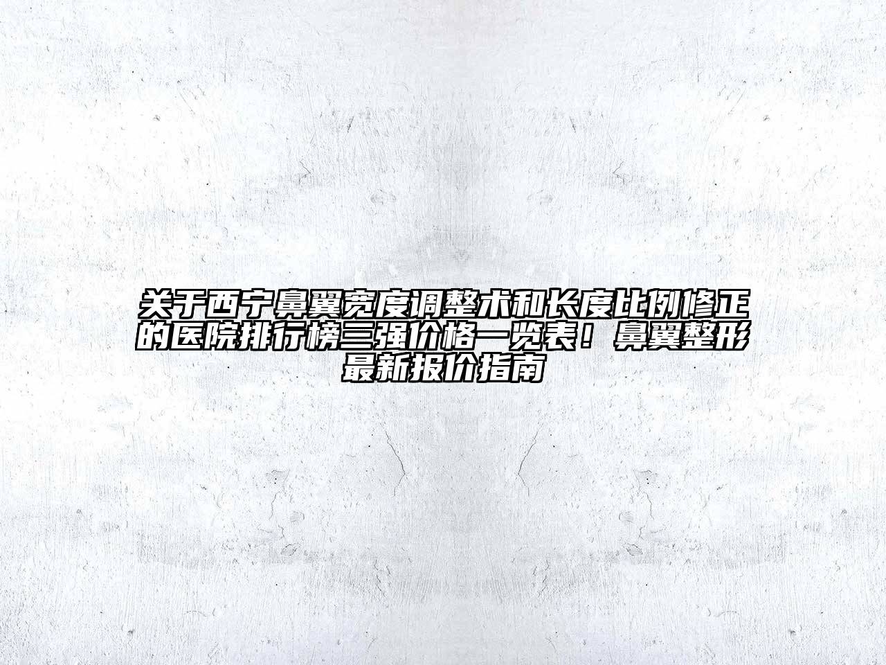 关于西宁鼻翼宽度调整术和长度比例修正的医院排行榜三强价格一览表！鼻翼整形最新报价指南