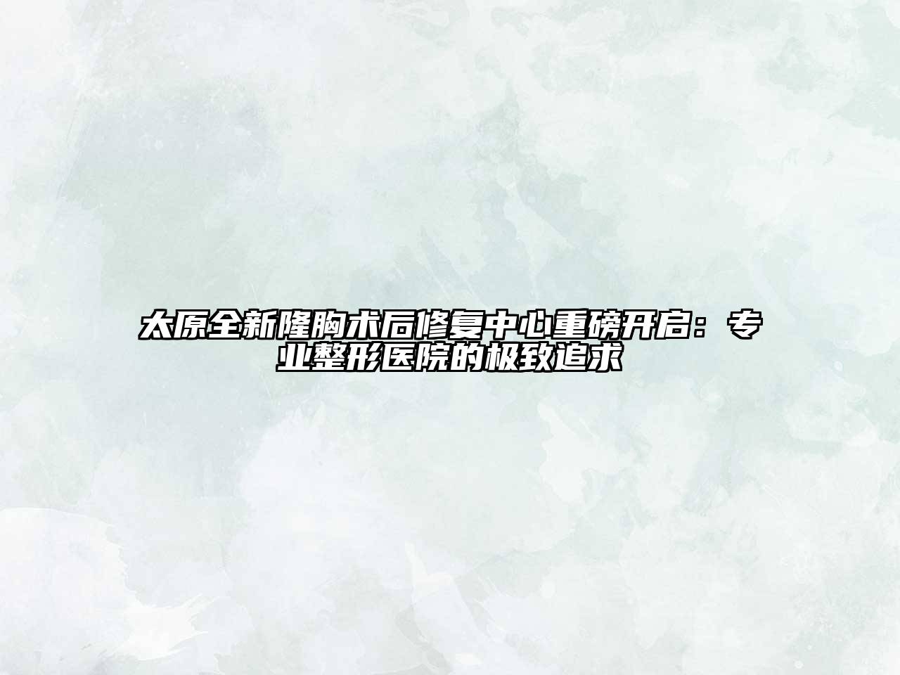 太原全新隆胸术后修复中心重磅开启：专业整形医院的极致追求