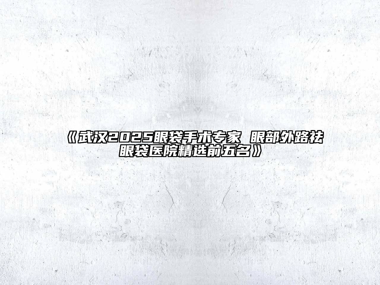 《武汉2025眼袋手术专家 眼部外路祛眼袋医院精选前五名》