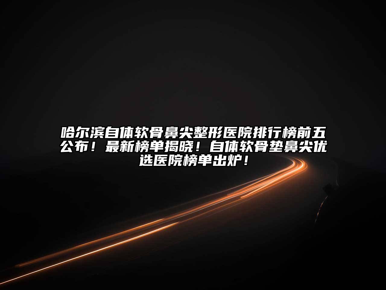 哈尔滨自体软骨鼻尖整形医院排行榜前五公布！最新榜单揭晓！自体软骨垫鼻尖优选医院榜单出炉！