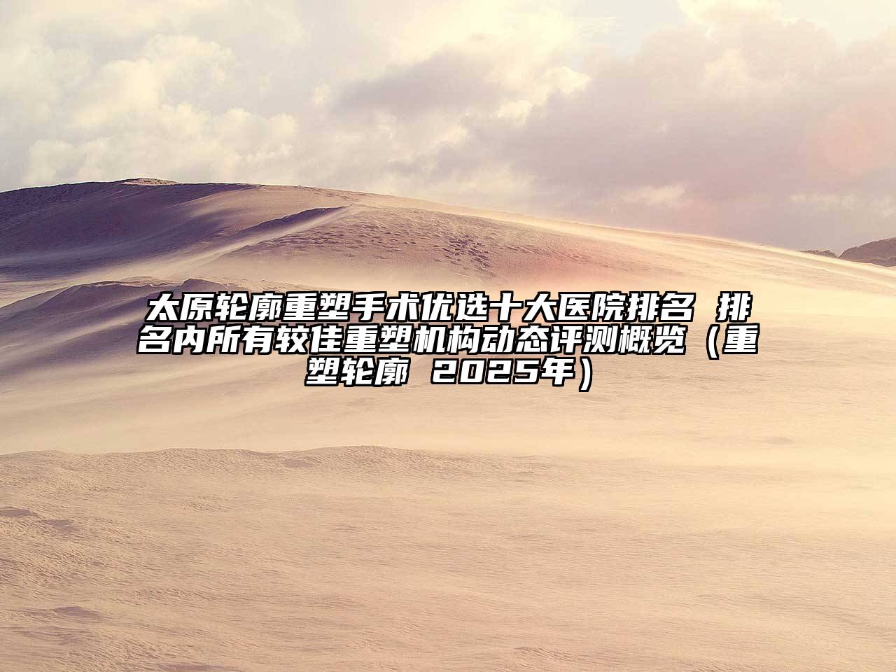 太原轮廓重塑手术优选十大医院排名 排名内所有较佳重塑机构动态评测概览（重塑轮廓 2025年）