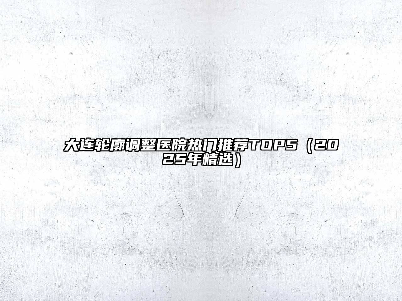 大连轮廓调整医院热门推荐TOP5（2025年精选）