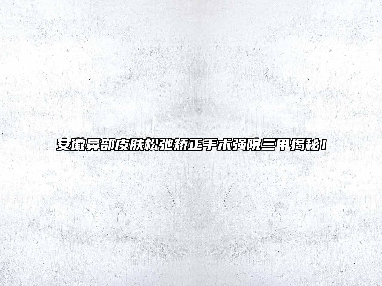 安徽鼻部皮肤松弛矫正手术强院三甲揭秘！